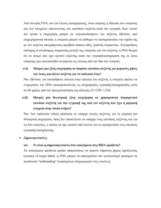 Από πλευράς FDA, και για λόγους καταχώρησης, είναι επαρκής η δήλωση του ονόματος
και των στοιχείων επικοινωνίας του επιτόπιου ατζέντη κατά την εγγραφή. Κατ’ αυτόν
τον τρόπο η επιχείρηση μπορεί να «εξουσιοδοτήσει» τον ατζέντη. Ωστόσο, από
επιχειρηματική σκοπιά, η εταιρεία μπορεί να επιθυμεί να επισημοποιήσει την σχέση της
με τον ατζέντη υπογράφοντας αμοιβαία κάποιο είδος γραπτής συμφωνίας. Ανεξαρτήτως
επίσημης ή ανεπίσημης συμφωνίας μεταξύ της εταιρείας και του ατζέντη, η FDA θεωρεί
ότι το άτομο που έχει οριστεί ατζέντης κατά την εγγραφή/καταχώριση της εν λόγω
εταιρείας έχει πιστοποιηθεί να φέρεται ως τέτοιος από την ίδια την εταιρεία.
xvii. Μπορεί μια ξένη επιχείρηση να διορίσει επιτόπιο ατζέντη για μερικούς μήνες
του έτους και άλλον ατζέντη για το υπόλοιπο έτος?
Ναι. Ωστόσο, για οποιαδήποτε αλλαγή στην επιλογή του ατζέντη, η εταιρεία οφείλει να
ενημερώσει την FDA επικαιροποιώντας τις πληροφορίες εγγραφής/καταχώρησης μέσα
σε 60 ημέρες από την πραγματοποίηση της αλλαγής (21 CFR 1.234).
xviii. Μπορεί μία θυγατρική ξένη επιχείρηση να χρησιμοποιεί διαφορετικό
επιτόπιο ατζέντη για την εγγραφή της από τον ατζέντη που έχει η μητρική
εταιρεία στην οποία ανήκει?
Ναι. Δεν υφίσταται ειδική απαίτηση να υπάρχει κοινός ατζέντης για τη μητρική και
θυγατρική επιχείρηση, όπως δεν αποκλείεται να υπάρχει ένας επιτόπιος ατζέντης και για
τις δύο εταιρείες, ο οποίος να έχει οριστεί από κοινού για να εξυπηρετήσει τους σκοπούς
εγγραφής/καταχώρισης.
 Σήμανση/ετικέτες
xix. Τι είναι η σήμανση/ετικέτα στα εισαγόμενα στις ΗΠΑ προϊόντα?
Τα εισαγόμενα προϊόντα πρέπει απαραιτήτως να φέρουν σήμανση χώρας προέλευσης
(country of origin label) -η FDA μπορεί να απαγορεύσει τον εκτελωνισμό τροφίμων σε
περίπτωση "misbranding" (εσφαλμένων πληροφοριών στις ετικέτες).
 
 