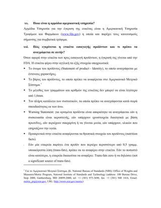 xx. Ποια είναι η αρμόδια αμερικανική υπηρεσία?
Αρμόδια Υπηρεσία για την έγκριση της ετικέτας είναι η Αμερικανική Υπηρεσία
Τροφίμων και Φαρμάκων (www.fda.gov) η οποία και παρέχει τους κανονισμούς
σήμανσης για συμβατικά τρόφιμα.
xxi. Πώς εγκρίνεται η ετικέτα εισαγωγής προϊόντων και τι πρέπει να
αναγράφεται σε αυτήν?
Όσον αφορά στην ετικέτα των προς εισαγωγή προϊόντων, η έγκρισή της γίνεται από την
FDA. H ετικέτα φέρει στην αγγλική τα εξής στοιχεία υποχρεωτικά:
 Το όνομα του προϊόντος (Statement of product - Identity), το οποίο αναγράφεται με
έντονους χαρακτήρες.
 Το βάρος του προϊόντος, το οποίο πρέπει να αναφέρεται στο Αμερικανικό Μετρικό
Σύστημα.1
 Το μέγεθος των γραμμάτων και αριθμών της ετικέτας δεν μπορεί να είναι λιγότερο
από 1,6mm.
 Τον πλήρη κατάλογο των συστατικών, τα οποία πρέπει να αναγράφονται κατά σειρά
σπουδαιότητας εκ των άνω.
 Warning Statement: για ορισμένα προϊόντα είναι απαραίτητο να αναγράφεται εάν η
συσκευασία είναι αεροστεγής, εάν υπάρχουν ιχνοστοιχεία διαιτητικά με βάση
πρωτεΐνες, εάν περιέχουν σακχαρίνη ή να γίνεται μνεία, εάν υπάρχουν, υλικών που
επηρεάζουν την υγεία.
 Προαιρετικά στην ετικέτα αναφέρονται τα θρεπτικά στοιχεία του προϊόντος (nutrition
facts).
 Εάν μία εταιρεία παράγει ένα προϊόν που περιέχει περισσότερο από 0,5 γραμμ.
υποακόρεστα λίπη (trans-fats), πρέπει να το αναφέρει στην ετικέτα. Εάν το ποσοστό
είναι κατώτερο, η εταιρεία δικαιούται να αναφέρει: Trans-fats zero ή να δηλώσει (not
a significant source of trans-fats).
                                                            
1
Για το Αμερικανικό Μετρικό Σύστημα, βλ. National Bureau of Standards (NBS): Office of Weights and
Measures/Metric Program, National Institute of Standards and Technology (address: 100 Bureau Drive,
Stop 2000, Gaithersburg, MD 20899-2000, tel: +1 (301) 975-3690, fax: +1 (301) 948 1416, Email:
metric_prg@nist.gov, URL: http://www.nist.gov/metric)
 
 
 