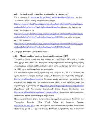 xxii. Από πού μπορώ να αντλήσω πληροφορίες για τη σήμανση?
Για τη σήμανση, βλ. http://www.fda.gov/Food/LabelingNutrition/default.htm, Labeling
& Nutrition - Food Labeling and Nutrition Overview
http://www.fda.gov/Food/GuidanceComplianceRegulatoryInformation/GuidanceDocume
nts/FoodLabelingNutrition/FoodLabelingGuide/default.htm, Guidance for Industry: A
Food Labeling Guide, και
http://www.fda.gov/Food/GuidanceComplianceRegulatoryInformation/GuidanceDocume
nts/FoodLabelingNutrition/FoodLabelingGuide/ucm064904.htm, για χύδην προϊόντα
(π.χ., Bulk Containers,
http://www.fda.gov/Food/GuidanceComplianceRegulatoryInformation/GuidanceDocume
nts/FoodLabelingNutrition/FoodLabelingGuide/ucm064904.htm#exbulk
 Εισαγωγή προϊόντων ζωικής προέλευσης
xxiii. Μπορώ να εξάγω προϊόντα ζωικής προέλευσης στις ΗΠΑ?
Τα προϊόντα ζωικής προέλευσης δεν μπορούν να εισαχθούν στις ΗΠΑ εάν η Ελλάδα
είναι η χώρα προέλευσής τους, παρά μόνο εάν προέρχονται από πιστοποιημένους φορείς
στις επιλέξιμες χώρες (eligible), δεδομένου ότι η χώρα μας δεν έχει την ισοδυναμία με
τις ΗΠΑ για τα προϊόντα κρέατος και πουλερικών.
Για οποιοδήποτε προϊόν ζωικής προέλευσης που εισάγεται στις ΗΠΑ, ο εξαγωγέας θα
πρέπει πρωτίστως να έρθει σε επαφή με την APHIS για την έκδοση ειδικής άδειας (βλ.
http://www.aphis.usda.gov/permits/). Συνεπώς, καμία κτηνιατρική πιστοποίηση δεν
αναγνωρίζεται εφόσον δεν έχει εκδοθεί από την APHIS ή από επιλέξιμη χώρα. Για
περισσότερες πληροφορίες, βλ. http://www.aphis.usda.gov/regulations/vs/iregs/animals/
(Regulations and Assessments, International Animal Export Regulations) και
http://www.aphis.usda.gov/regulations/vs/iregs/products/ (Regulations and Assessments,
International Animal Products Export Regulations).
Η χώρα μας βρίσκεται ήδη σε συνεργασία με την αρμόδια Αμερικανική Διεύθυνση του
Υπουργείου Γεωργίας ΗΠΑ (Food Safety & Inspection Service,
http://www.fsis.usda.gov/) προς ολοκλήρωση των απαιτούμενων σχετικών διαδικασιών
ισοδυναμίας με ΗΠΑ (αρμόδια Γενική Διεύθυνση Κτηνιατρικής του Υπουργείου
 
 