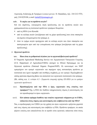 Αγροτικής Ανάπτυξης & Τροφίμων (contact person: Π. Παπαδάκη, τηλ.: 210 212 5755,
φαξ: 210 8229188, e-mail: ka6u022@minagric.gr).
xxiv. Τι ισχύει για τα προϊόντα αυγών?
Επί του παρόντος, εγκεκριμένη πηγή προέλευσης για τα προϊόντα αυγών που
χρησιμοποιούνται ως συστατικό προϊόντων τροφίμων θεωρείται:
 από τις ΗΠΑ ή τον Καναδά
 από τα κελύφη αυγών [ανεξάρτητα από τη χώρα προέλευσης] που είναι σπασμένα
και άμεσα ενσωματωμένα στα τρόφιμα, ή
 όταν το τμήμα αυγών προέρχεται από τα κελύφη αυγών που ήταν σπασμένα και
παστεριωμένα πριν από την ενσωμάτωση στα τρόφιμα [ανεξάρτητα από τη χώρα
προέλευσης].
 Οργανικά προϊόντα
xxv. Ποιο είναι το ρυθμιστικό πλαίσιο για τα οργανικά/βιολογικά προϊόντα?
Η Υπηρεσία Agricultural Marketing Service του Αμερικανικού Υπουργείου Γεωργίας
(U.S. Department of Agriculture/USDA) επιτηρεί το Εθνικό Πρόγραμμα για τα
Οργανικά προϊόντα (National Organic Program/NOP). Οι κανονισμοί του ΝΟΡ
εμπεριέχουν τον ορισμό «οργανικό» και παρέχουν προς πιστοποίηση προϊόντα με
συστατικά που έχουν παραχθεί υπό συνθήκες συμβατές με τον ορισμό. Περιλαμβάνουν
επίσης πρότυπα σήμανσης βάσει του ποσοστού των οργανικών συστατικών στα τρόφιμα.
(Βλ. επίσης κεφ. Δ, ενότητα 4.3 - Συμφωνία εταιρικής σχέσης ΕΕ-ΗΠΑ για το εμπόριο
οργανικών προϊόντων)
xxvi. Προσδιορίζεται από την FDA ο όρος «οργανικό» στις ετικέτες των
τροφίμων? Όχι, η FDA δεν διαθέτει υποχρεωτικούς νόμους ή κανονισμούς για
τον προσδιορισμό το όρου «οργανικό».
xxvii. Εάν κάποιο τρόφιμο διαθέτει την ετικέτα «οργανικό» σύμφωνα με τo USDA,
υπόκειται στους νόμους και κανονισμούς που επιβάλλονται από την FDA?
Ναι, οι προδιαγραφές του USDA για την χρήση του όρου «οργανικό» ορίζονται χωριστά
από τους νόμους και κανονισμούς που επιβάλλει η FDA. Προϊόντα τροφίμων, τα οποία
φέρουν ετικέτες που επικαλούνται ότι το προϊόν είναι οργανικό, υπάγονται τόσο στους
 
 