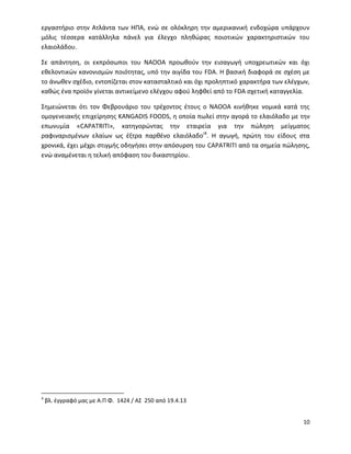 10
εργαστήριο στην Ατλάντα των ΗΠΑ, ενώ σε ολόκληρη την αμερικανική ενδοχώρα υπάρχουν
μόλις τέσσερα κατάλληλα πάνελ για έλεγχο πληθώρας ποιοτικών χαρακτηριστικών του
ελαιολάδου.
Σε απάντηση, οι εκπρόσωποι του ΝΑΟΟΑ προωθούν την εισαγωγή υποχρεωτικών και όχι
εθελοντικών κανονισμών ποιότητας, υπό την αιγίδα του FDA. Η βασική διαφορά σε σχέση με
το άνωθεν σχέδιο, εντοπίζεται στον κατασταλτικό και όχι προληπτικό χαρακτήρα των ελέγχων,
καθώς ένα προϊόν γίνεται αντικείμενο ελέγχου αφού ληφθεί από το FDA σχετική καταγγελία.
Σημειώνεται ότι τον Φεβρουάριο του τρέχοντος έτους ο ΝΑΟΟΑ κινήθηκε νομικά κατά της
ομογενειακής επιχείρησης KANGADIS FOODS, η οποία πωλεί στην αγορά το ελαιόλαδο με την
επωνυμία «CAPATRITI», κατηγορώντας την εταιρεία για την πώληση μείγματος
ραφιναρισμένων ελαίων ως έξτρα παρθένο ελαιόλαδοi4
. Η αγωγή, πρώτη του είδους στα
χρονικά, έχει μέχρι στιγμής οδηγήσει στην απόσυρση του CAPATRITI από τα σημεία πώλησης,
ενώ αναμένεται η τελική απόφαση του δικαστηρίου.
4
βλ. έγγραφό μας με Α.Π Φ. 1424 / ΑΣ 250 από 19.4.13
 