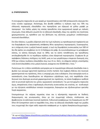 13
Δ. ΣΥΜΠΕΡΑΣΜΑΤΑ
Η επιτυχημένη παρουσία σε μια αγορά με περισσότερους από 500 ανταγωνιστές σίγουρα δεν
είναι εύκολο εγχείρημα. Αντίστοιχα, δεν βοηθά καθόλου η πώληση περί του 70% της
ελληνικής παραγωγής ελαιολάδου που προορίζεται για εξαγωγή σε χύδην μορφή με
προορισμό την Ιταλία, μέρος της οποίας προωθείται στην αμερικανική αγορά με ιταλικές
επωνυμίες. Είναι άλλωστε γνωστό ότι το ελληνικό ελαιόλαδο, λόγω της υψηλής του ποιότητας
χρησιμοποιείται ως πρόσθετο για την βελτίωση της οξύτητας μειγμάτων υποδεέστερων
ποιοτικά ελαιολάδων.
Στο ίδιο πλαίσιο, η μεγάλη εξάρτηση από την τιμή πώλησης ως προσδιοριστικό παράγοντα για
την διαμόρφωση της αγοραστικής απόφασης θέτει ορισμένους περιορισμούς. Συγκεκριμένα,
αν η στόχευση είναι η μαζική λιανική αγορά, η τιμή της δημοφιλούς συσκευασίας των 500 ml
δεν θα πρέπει να υπερβαίνει τα 11-15 δολάρια στο ράφι. Αν συνυπολογίσουμε το μεταφορικό
κόστος, το κόστος διανομής (περί το 30%), και τα κόστη τοποθέτησης και προώθησης
αντιλαμβανόμεθα ότι το περιθώριο κέρδους είναι εξαιρετικά περιορισμένο. Σύμφωνα δε με
πρόσφατες δηλώσεις στελέχους της KeHE, μιας εκ των μεγαλύτερων εταιρειών διανομής στις
ΗΠΑ (με ετήσιες πωλήσεις ελαιολάδου άνω των 15 εκ. δολ.), το ελάχιστο κόστος υποστήριξης
ενός brand ελαιολάδου στην μαζική λιανική, ανέρχεται στα 50.000 δολ. / έτος. 5
Πιστεύουμε ότι η πλέον κατάλληλη κατηγορία για τα περισσότερα ελληνικά ελαιόλαδα είναι η
φωλέα των γκουρμέ (gourmet) προϊόντων (niche market). Εκεί έμφαση δίδεται στα ποιοτικά
χαρακτηριστικά του προϊόντος, όπου η υπεροχή μας είναι ευδιάκριτη. Στην κατηγορία αυτή οι
καταναλωτές είναι διατεθειμένοι να πληρώσουν υψηλότερη τιμή, ενώ παράλληλα είναι
δεκτικοί στα ιδιαίτερα γευστικά χαρακτηριστικά του προϊόντος, τα οποία διαφέρουν αισθητά
από τα γευστικά πρότυπα του μέσου αμερικανού καταναλωτή. Για μια πετυχημένη παρουσία
όμως, απαραίτητος είναι ο σχεδιασμός ελκυστικής συσκευασίας και ετικέτας, σε συνδυασμό
με την εξεύρεση κατάλληλων τοπικών συνεργατών, διανομέων και εξειδικευμένων specialty
foods αγοραστών.
Επισημαίνουμε ότι καίριας σημασίας είναι και η αξιοπρεπής παρουσία σε διεθνείς
διαγωνισμούς και γευσιγνωσίες, όπου με την συμμετοχή ειδικών, επιλέγονται και
βραβεύονται τα καλύτερα ποιοτικά προϊόντα. Ενδεικτικά αναφέρουμε την διοργάνωση του ΝΥ
Olive Oil Competition κατά το παρελθόν έτος, όπου τα ελληνικά ελαιόλαδα παρά την μεγάλη
τους συμμετοχή δεν είχαν καλή παρουσία αναφορικά με τη σχέση διακρίσεων/συμμετοχών.
5
βλ. σχετικά http://www.oliveoiltimes.com/olive-oil-business/making-it-big-in-the-united-states-
mass-market/36664
 