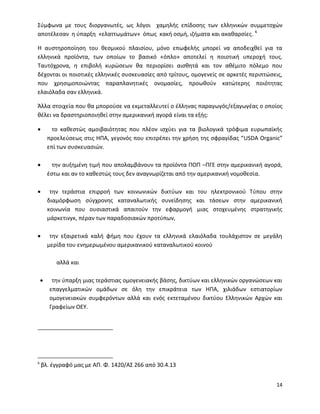 14
Σύμφωνα με τους διοργανωτές, ως λόγοι χαμηλής επίδοσης των ελληνικών συμμετοχών
αποτέλεσαν η ύπαρξη «ελαττωμάτων» όπως κακή οσμή, ιζήματα και ακαθαρσίες. 6
Η αυστηροποίηση του θεσμικού πλαισίου, μόνο επωφελής μπορεί να αποδειχθεί για τα
ελληνικά προϊόντα, των οποίων το βασικό «όπλο» αποτελεί η ποιοτική υπεροχή τους.
Ταυτόχρονα, η επιβολή κυρώσεων θα περιορίσει αισθητά και τον αθέμιτο πόλεμο που
δέχονται οι ποιοτικές ελληνικές συσκευασίες από τρίτους, ομογενείς σε αρκετές περιπτώσεις,
που χρησιμοποιώντας παραπλανητικές ονομασίες, προωθούν κατώτερης ποιότητας
ελαιόλαδα σαν ελληνικά.
Άλλα στοιχεία που θα μπορούσε να εκμεταλλευτεί ο έλληνας παραγωγός/εξαγωγέας ο οποίος
θέλει να δραστηριοποιηθεί στην αμερικανική αγορά είναι τα εξής:
 το καθεστώς αμοιβαιότητας που πλέον ισχύει για τα βιολογικά τρόφιμα ευρωπαϊκής
προελεύσεως στις ΗΠΑ, γεγονός που επιτρέπει την χρήση της σφραγίδας “USDA Organic”
επί των συσκευασιών.
 την αυξημένη τιμή που απολαμβάνουν τα προϊόντα ΠΟΠ –ΠΓΕ στην αμερικανική αγορά,
έστω και αν το καθεστώς τους δεν αναγνωρίζεται από την αμερικανική νομοθεσία.
 την τεράστια επιρροή των κοινωνικών δικτύων και του ηλεκτρονικού Τύπου στην
διαμόρφωση σύγχρονης καταναλωτικής συνείδησης και τάσεων στην αμερικανική
κοινωνία που ουσιαστικά απαιτούν την εφαρμογή μιας στοχευμένης στρατηγικής
μάρκετινγκ, πέραν των παραδοσιακών προτύπων,
 την εξαιρετικά καλή φήμη που έχουν τα ελληνικά ελαιόλαδα τουλάχιστον σε μεγάλη
μερίδα του ενημερωμένου αμερικανικού καταναλωτικού κοινού
αλλά και
 την ύπαρξη μιας τεράστιας ομογενειακής βάσης, δικτύων και ελληνικών οργανώσεων και
επαγγελματικών ομάδων σε όλη την επικράτεια των ΗΠΑ, χιλιάδων εστιατορίων
ομογενειακών συμφερόντων αλλά και ενός εκτεταμένου δικτύου Ελληνικών Αρχών και
Γραφείων ΟΕΥ.
6
βλ. έγγραφό μας με ΑΠ. Φ. 1420/AΣ 266 από 30.4.13
 