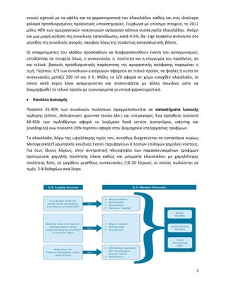 5
κοινού σχετικά με τα οφέλη και τα χαρακτηριστικά του ελαιολάδου καθώς και στις ιδιαίτερα
χαλαρά προσδιορισμένες προϊοντικές υποκατηγορίες. Σύμφωνα με επίσημα στοιχεία, το 2011
μόλις 40% των αμερικανικών νοικοκυριών αγόρασαν κάποια συσκευασία ελαιολάδου. Ακόμη
και μια μικρή αύξηση της συνολικής κατανάλωσης, κατά 4-5%, θα είχε τεράστιο αντίκτυπο στο
μέγεθος της συνολικής αγοράς, ακριβώς λόγω της τεράστιας καταναλωτικής βάσης.
Οι επαγγελματίες του κλάδου προσπαθούν να διαφοροποιηθούν έναντι του ανταγωνισμού,
εστιάζοντας σε στοιχεία όπως, η συσκευασία, η ποιότητα και η επωνυμία του προϊόντος, αν
και τελικά, βασικός προσδιοριστικός παράγοντας της αγοραστικής απόφασης παραμένει η
τιμή. Περίπου 2/3 των συνολικών εισαγωγών αφορούν σε τελικό προϊόν, σε φιάλες ή κυτία σε
συσκευασίες μεταξύ 250 ml και 3 lt. Μόλις το 1/3 αφορά σε χύμα εισαχθέν ελαιόλαδο, το
οποίο κατά κύριο λόγο αναμειγνύεται και συσκευάζεται με άλλες ποικιλίες ώστε να
διαμορφωθεί το τελικό προϊόν με συγκεκριμένα γευστικά χαρακτηριστικά.
 Κανάλια Διανομής
Ποσοστό 35-40% των συνολικών πωλήσεων πραγματοποιείται σε καταστήματα λιανικής
πώλησης (ethnic, delicatessen, gourmet stores κλπ.) και υπεραγορές. Ένα πρόσθετο ποσοστό
40-45% των πωληθέντων αφορά το λεγόμενο food service (εστιατόρια, catering και
ξενοδοχεία) ενώ ποσοστό 20% περίπου αφορά στην βιομηχανία επεξεργασίας τροφίμων.
Το ελαιόλαδο, λόγω της υψηλότερης τιμής του, συνήθως διοχετεύεται σε εστιατόρια κυρίως
Μεσογειακής/Ευρωπαϊκής κουζίνας έναντι ταχυφαγείων ή λοιπών επιλογών χαμηλού κόστους.
Για τους ίδιους λόγους, στην συντριπτική πλειοψηφία των παρασκευασμένων τροφίμων
προτιμώνται χαμηλής ποιότητας έλαια καθώς και μείγματα ελαιολάδου με χαμηλότερης
ποιότητας λίπη, σε μεγάλου μεγέθους συσκευασίες (10-20 λίτρων), οι οποίες πωλούνται σε
τιμές 3-8 δολαρίων ανά λίτρο.
 