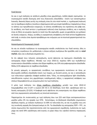 6
Food Service
Αν και η τιμή πώλησης σε απόλυτο μέγεθος είναι χαμηλότερη, πολλές φορές προτιμάται το
συγκεκριμένο κανάλι διανομής από τους διακινητές ελαιολάδου έναντι των καταστημάτων
λιανικής. Βασικός λόγος αυτής της επιλογής είναι ότι στο retail market, η τιμολογιακή πολιτική
και τα περιθώρια κέρδους ποικίλουν εξαρτώμενα από μια σειρά πρόσθετων παραγόντων όπως
το κόστος των προωθητικών ενεργειών, το κόστος τοποθέτησης του προϊόντος στο ράφι κοκ.
Σε αντίθεση, στο food service η τιμολογιακή πολιτική είναι λιγότερη σύνθετη, και ο πωλητής
είναι σε θέση να γνωρίσει άμεσα το ποσό που θα καρπωθεί, χωρίς να χρειάζεται να εμπλακεί
σε λοιπές ενέργειες. Ακόμη, συνήθως οι αγοραστικές αποφάσεις στο food service λαμβάνονται
από σεφ, οι οποίοι είναι άμεσα προσβάσιμοι και ενήμεροι για τα ποιοτικά χαρακτηριστικά του
ελαιολάδου.
Καταστήματα & Υπεραγορές (retail)
Αν και σε σύνολο πωλήσεων το συγκεκριμένο κανάλι υπολείπεται του food service, όλες οι
εκτιμήσεις συγκλίνουν ότι μελλοντικά, η όποια αύξηση πωλήσεων θα προέλθει από το retail
market, εξου και η ιδιαίτερη σημασία του.
Σε ότι αφορά τους τελικούς καταναλωτές, αυτοί φαίνεται να προτιμούν ελαιόλαδα της
κατηγορίας έξτρα παρθένου. Μεταξύ των ετών 2010-12, περίπου 66% των πωληθέντων
συσκευασιών ελαιολάδου ανήκαν στα έξτρα παρθένα, και 33% στα ραφιναρισμένα ελαιόλαδα.
Μόλις 0,5% αφορούσε σε παρθένα ελαιόλαδα.
Σε γενικές γραμμές, οι αγοραστικές συνήθειες των αμερικανών συντείνουν σε ήπια, με
βουτυρώδη αίσθηση ελαιόλαδα έναντι των πικρών, με δυνατή γεύση, αν και η κατανάλωση
των τελευταίων εμφανίζει ελαφρά ανοδική τάση. Τέλος, τα επονομαζόμενα light ελαιόλαδα,
απευθύνονται κυρίως στις χαμηλότερες εισοδηματικές τάξεις, η αγοραστική απόφαση των
οποίων διαμορφώνεται με γνώμονα μόνο την τιμή πώλησης.
Η μέση τιμή πώλησης του έξτρα παρθένου ελαιόλαδου μεταξύ των ετών 2010-12
διαμορφώθηκε στα $ 0,47 η ουγκιά (30 ml) ή 16 δολ/λίτρο, 0,12 δολ. υψηλότερα από τις
λοιπές κατηγορίες ($ 0,35). Η διαφορά αυτή οφείλεται στη αναγνώριση του έξτρα παρθένου
από τους αμερικανούς καταναλωτές ως ποιοτικά ανώτερου.
Παρατηρείται ότι συσκευασίες με τιμή πώλησης άνω των $25 ανά λίτρο αντιπροσωπεύουν
μερίδιο μόλις 2% της αγοράς των ΗΠΑ. Αντιστοίχως, τα βιολογικά ελαιόλαδα σημειώνουν
αξιόλογη πορεία, με αύξηση πωλήσεων 15-30% τα τελευταία έτη, αν και το μερίδιο τους επί
της συνολικής αγοράς δεν ξεπερνά ακόμη το 2%. Τα ελαιόλαδα της κατηγορίας ΠΟΠ – ΠΓΕ , τα
οποία σημειωτέον δεν προστατεύονται από την αμερικανική νομοθεσία, πωλούνται σε τιμές
μέχρι και κατά 50% υψηλότερες ανά ουγκιά, εν μέρει λόγω του υψηλού κόστους παραγωγής
τους.
 