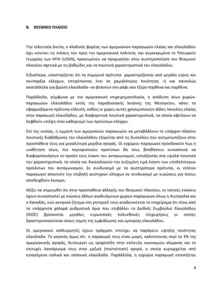8
Β. ΘΕΣΜΙΚΟ ΠΛΑΙΣΙΟ
Την τελευταία διετία, ο κλαδικός φορέας των αμερικανών παραγωγών ελαίας και ελαιολάδου
έχει εντείνει τις πιέσεις του προς την αμερικανική πολιτεία, και συγκεκριμένα το Υπουργείο
Γεωργίας των ΗΠΑ (USDA), προκειμένου να προχωρήσει στην αυστηροποίηση του θεσμικού
πλαισίου σχετικά με τις βαθμίδες και τα ποιοτικά χαρακτηριστικά του ελαιολάδου.
Ειδικότερα, υποστηρίζεται ότι τα σημερινά πρότυπα χαρακτηρίζονται από μεγάλο εύρος και
ανυπαρξία ελέγχων, επιτρέποντας έτσι σε χαμηλότερης ποιότητας -ή και παντελώς
ακατάλληλα για βρώση ελαιόλαδα- να φτάνουν στο ράφι σαν έξτρα παρθένα και παρθένα.
Παράλληλα, σύμφωνα με την αμερικανική επιχειρηματολογία, η ανάδυση νέων χωρών-
παραγωγών ελαιολάδου εκτός της παραδοσιακής λεκάνης της Μεσογείου, κάνει τα
εφαρμοζόμενα πρότυπα ελλειπή, καθώς οι χώρες αυτές χρησιμοποιούν άλλες ποικιλίες ελαίας
στην παραγωγή ελαιολάδου, με διαφορετικά ποιοτικά χαρακτηριστικά, τα οποία οφείλουν να
ληφθούν υπόψη στον καθορισμό των προτύπων ελέγχου.
Επί της ουσίας, η εμμονή των αμερικανών παραγωγών να μεταβάλλουν το υπάρχον πλαίσιο
ποιοτικής διαβάθμισης του ελαιολάδου εξηγείται από τις δυσκολίες που αντιμετωπίζουν στην
προσπάθεια τους για μεγαλύτερα μερίδια αγοράς. Οι εγχώριοι παραγωγοί προσδοκούν πως η
υιοθέτηση νέων, πιο περιοριστικών προτύπων θα τους βοηθήσουν ουσιαστικά να
διαφοροποιήσουν το προϊόν τους έναντι του ανταγωνισμού, εστιάζοντας στα υψηλά ποιοτικά
του χαρακτηριστικά, τα οποία και δικαιολογούν την αυξημένη τιμή έναντι των υποδεέστερων
προϊόντων του ανταγωνισμού. Σε συνδυασμό με τα αυστηρότερα πρότυπα, οι ντόπιοι
παραγωγοί απαιτούν την επιβολή αυστηρών ελέγχων σε συνδυασμό με κυρώσεις για όσους
αποδειχθούν έκνομοι.
Αξίζει να σημειωθεί ότι στην προσπάθεια αλλαγής του θεσμικού πλαισίου, οι τοπικές ενώσεις
έχουν συνασπιστεί με ενώσεις άλλων αναδυόμενων χωρών-παραγωγών όπως η Αυστραλία και
ο Καναδάς, ενώ κεντρικό ζήτημα στη ρητορική τους αναδεικνύεται το επιχείρημα ότι πίσω από
τα υπάρχοντα χαλαρά ρυθμιστικά όρια που επιβάλλει το Διεθνές Συμβούλιο Ελαιολάδου
(ΙΟΟC) βρίσκονται μεγάλες ευρωπαϊκές πολυεθνικές επιχειρήσεις οι οποίες
δραστηριοποιούνται στους τομείς της εμφιάλωσης και εμπορίας ελαιολάδου.
Οι αμερικανοί καλλιεργητές έχουν πράγματι επιτύχει να παράγουν υψηλής ποιότητας
ελαιόλαδα. Το γεγονός όμως ότι η παραγωγή τους είναι μικρή, καλύπτοντας περί το 3% της
αμερικανικής αγοράς, λειτουργεί ως τροχοπέδη στην επίτευξη οικονομιών κλίμακας και το
επιτυχές λανσάρισμα τους στην μαζική (mainstream) αγορά, η οποία κυριαρχείται από
εισαγόμενα ιταλικά και ισπανικά ελαιόλαδα. Παράλληλα, η εγχώρια παραγωγή εντοπίζεται
 