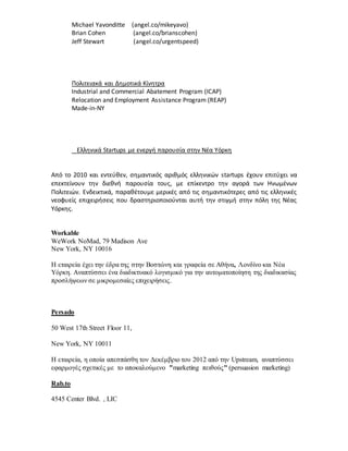 Michael Yavonditte (angel.co/mikeyavo)
Brian Cohen (angel.co/brianscohen)
Jeff Stewart (angel.co/urgentspeed)
Πολιτειακά και Δημοτικά Κίνητρα
Industrial and Commercial Abatement Program (ICAP)
Relocation and Employment Assistance Program (REAP)
Made-in-NY
Ελληνικά Startups με ενεργή παρουσία στην Νέα Υόρκη
Από το 2010 και εντεύθεν, σημαντικός αριθμός ελληνικών startups έχουν επιτύχει να
επεκτείνουν την διεθνή παρουσία τους, με επίκεντρο την αγορά των Ηνωμένων
Πολιτειών. Ενδεικτικά, παραθέτουμε μερικές από τις σημαντικότερες από τις ελληνικές
νεοφυείς επιχειρήσεις που δραστηριοποιούνται αυτή την στιγμή στην πόλη της Νέας
Υόρκης.
Workable
WeWork NoMad, 79 Madison Ave
New York, NY 10016
Η εταιρεία έχει την έδρα της στην Βοστώνη και γραφεία σε Αθήνα, Λονδίνο και Νέα
Υόρκη. Αναπτύσσει ένα διαδικτυακό λογισμικό για την αυτοματοποίηση της διαδικασίας
προσλήψεων σε μικρομεσαίες επιχειρήσεις.
Persado
50 West 17th Street Floor 11,
New York, NY 10011
Η εταιρεία, η οποία απεσπάσθη τον Δεκέμβριο του 2012 από την Upstream, αναπτύσσει
εφαρμογές σχετικές με το αποκαλούμενο "marketing πειθούς" (persuasion marketing)
Rab.to
4545 Center Blvd. , LIC
 