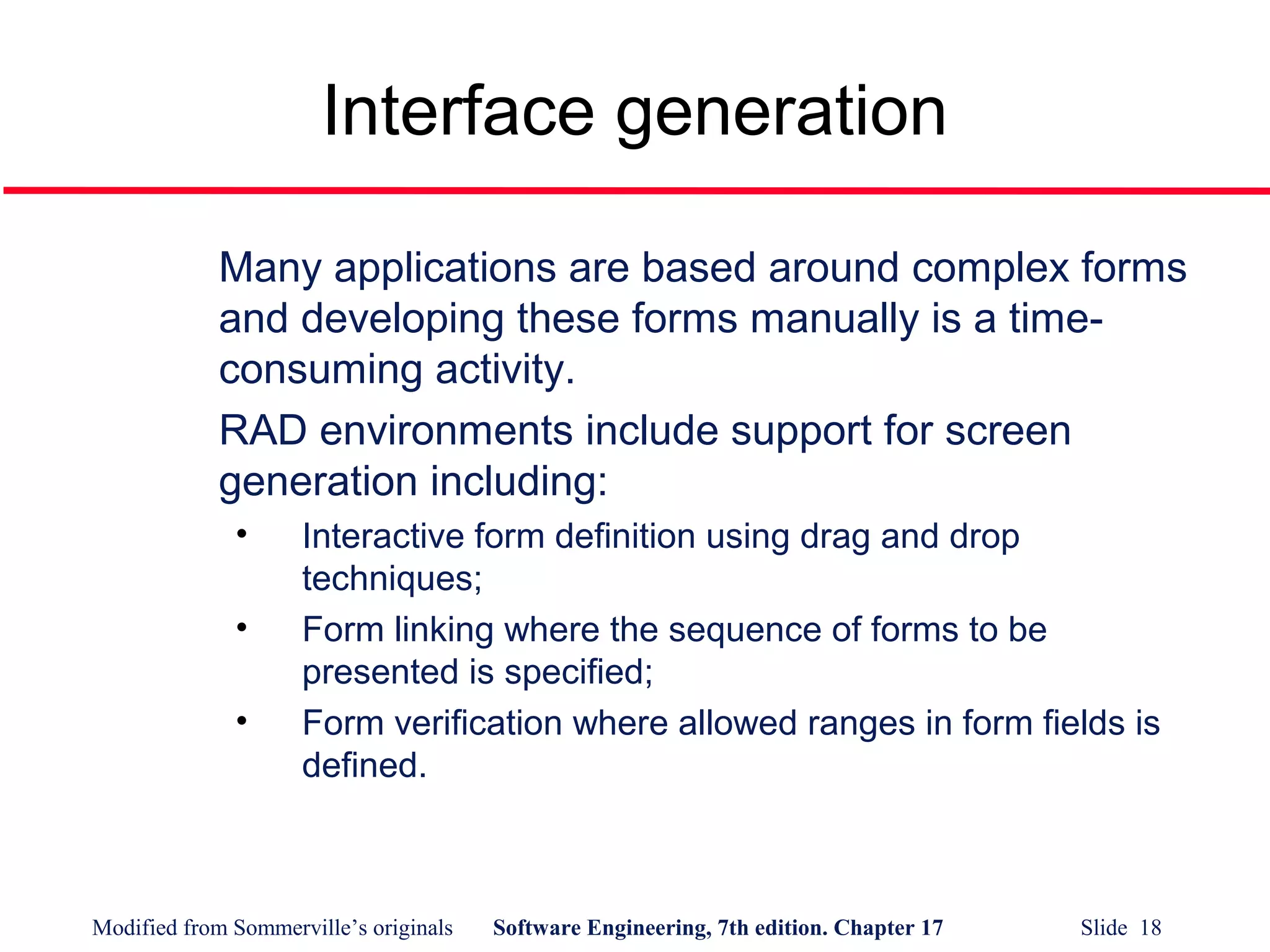 Modified from Sommerville’s originals Software Engineering, 7th edition. Chapter 17 Slide 18
Interface generation
Many applications are based around complex forms
and developing these forms manually is a time-
consuming activity.
RAD environments include support for screen
generation including:
• Interactive form definition using drag and drop
techniques;
• Form linking where the sequence of forms to be
presented is specified;
• Form verification where allowed ranges in form fields is
defined.
 