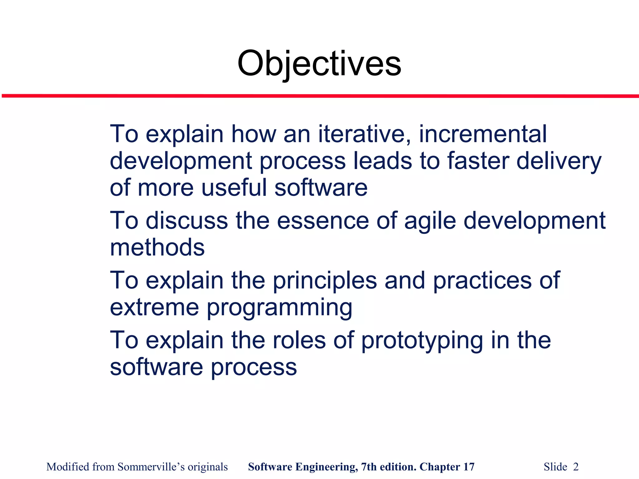 Modified from Sommerville’s originals Software Engineering, 7th edition. Chapter 17 Slide 2
Objectives
To explain how an iterative, incremental
development process leads to faster delivery
of more useful software
To discuss the essence of agile development
methods
To explain the principles and practices of
extreme programming
To explain the roles of prototyping in the
software process
 