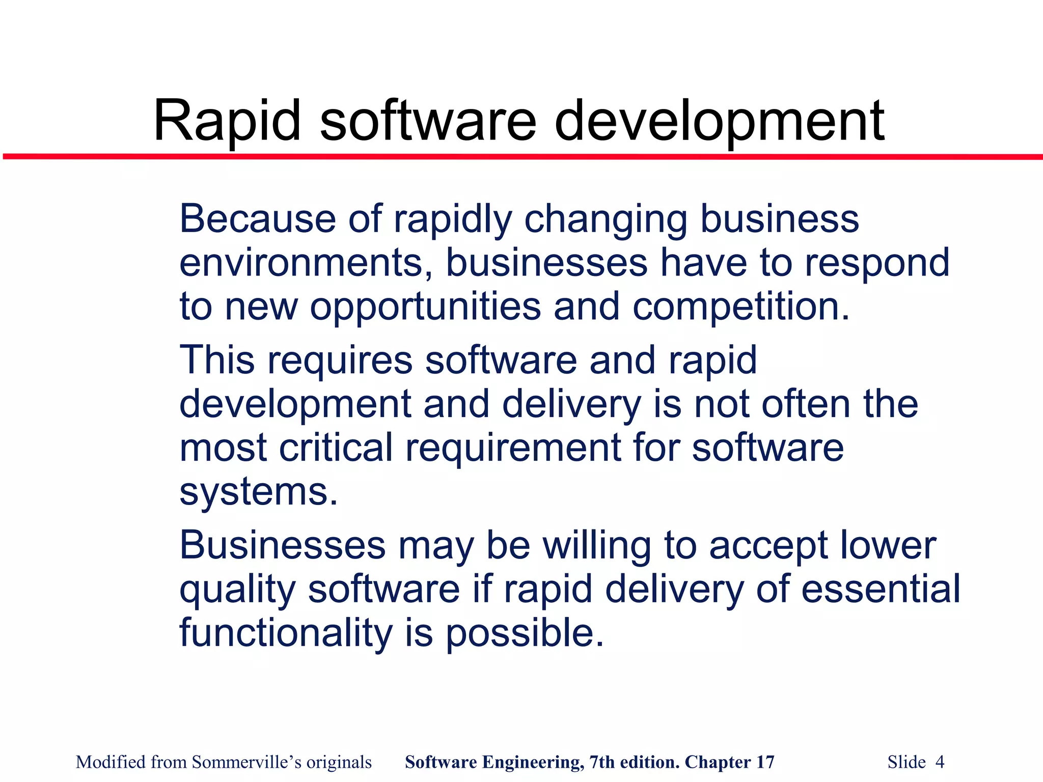 Modified from Sommerville’s originals Software Engineering, 7th edition. Chapter 17 Slide 4
Rapid software development
Because of rapidly changing business
environments, businesses have to respond
to new opportunities and competition.
This requires software and rapid
development and delivery is not often the
most critical requirement for software
systems.
Businesses may be willing to accept lower
quality software if rapid delivery of essential
functionality is possible.
 