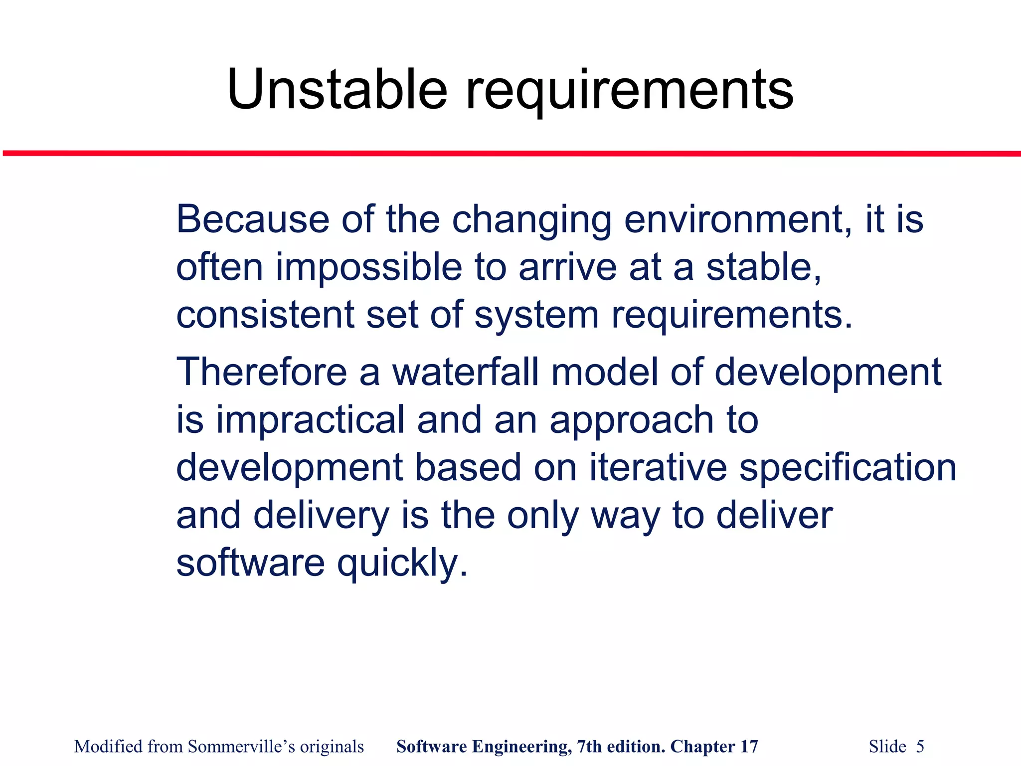 Modified from Sommerville’s originals Software Engineering, 7th edition. Chapter 17 Slide 5
Unstable requirements
Because of the changing environment, it is
often impossible to arrive at a stable,
consistent set of system requirements.
Therefore a waterfall model of development
is impractical and an approach to
development based on iterative specification
and delivery is the only way to deliver
software quickly.
 