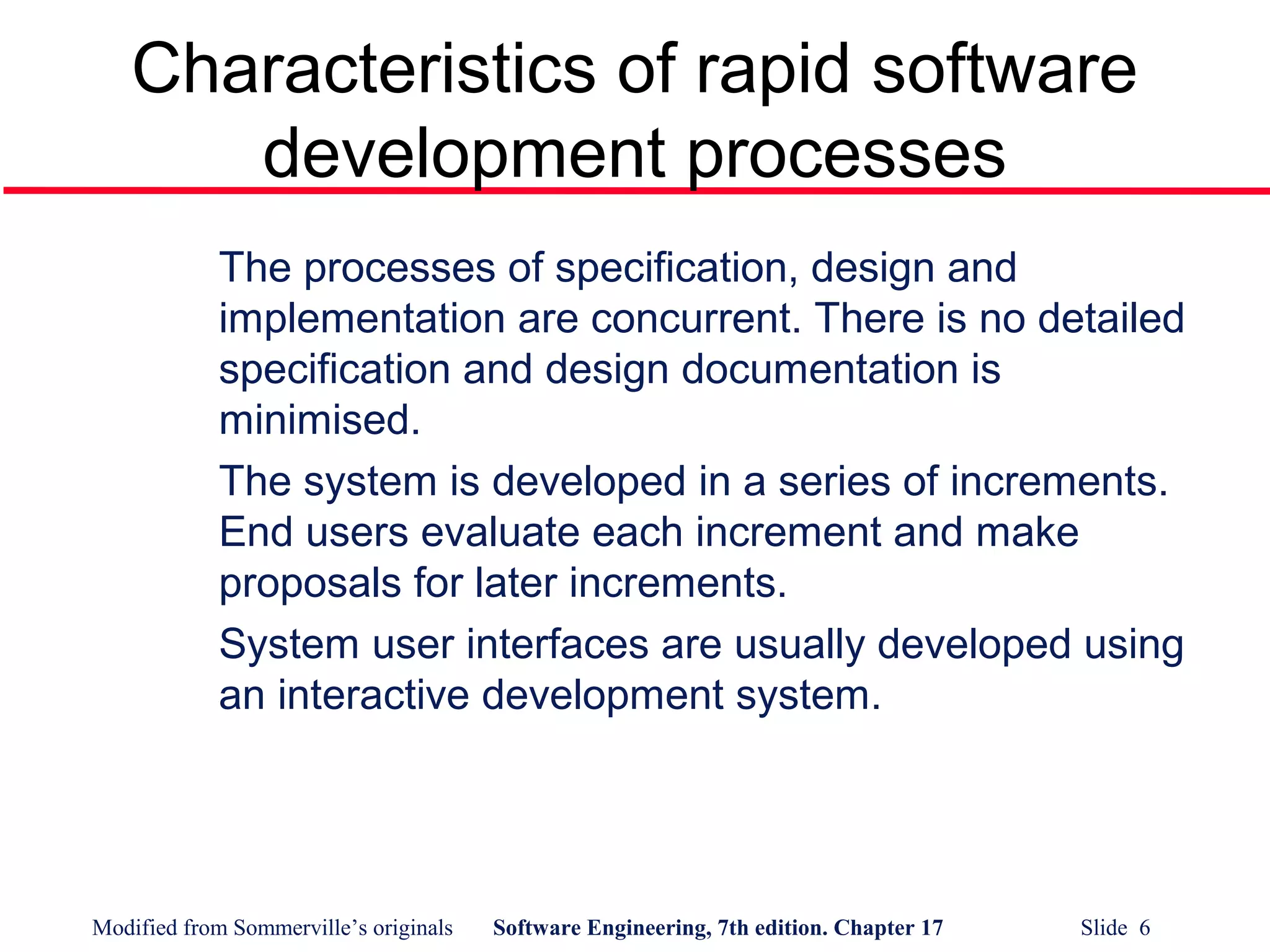 Modified from Sommerville’s originals Software Engineering, 7th edition. Chapter 17 Slide 6
Characteristics of rapid software
development processes
The processes of specification, design and
implementation are concurrent. There is no detailed
specification and design documentation is
minimised.
The system is developed in a series of increments.
End users evaluate each increment and make
proposals for later increments.
System user interfaces are usually developed using
an interactive development system.
 