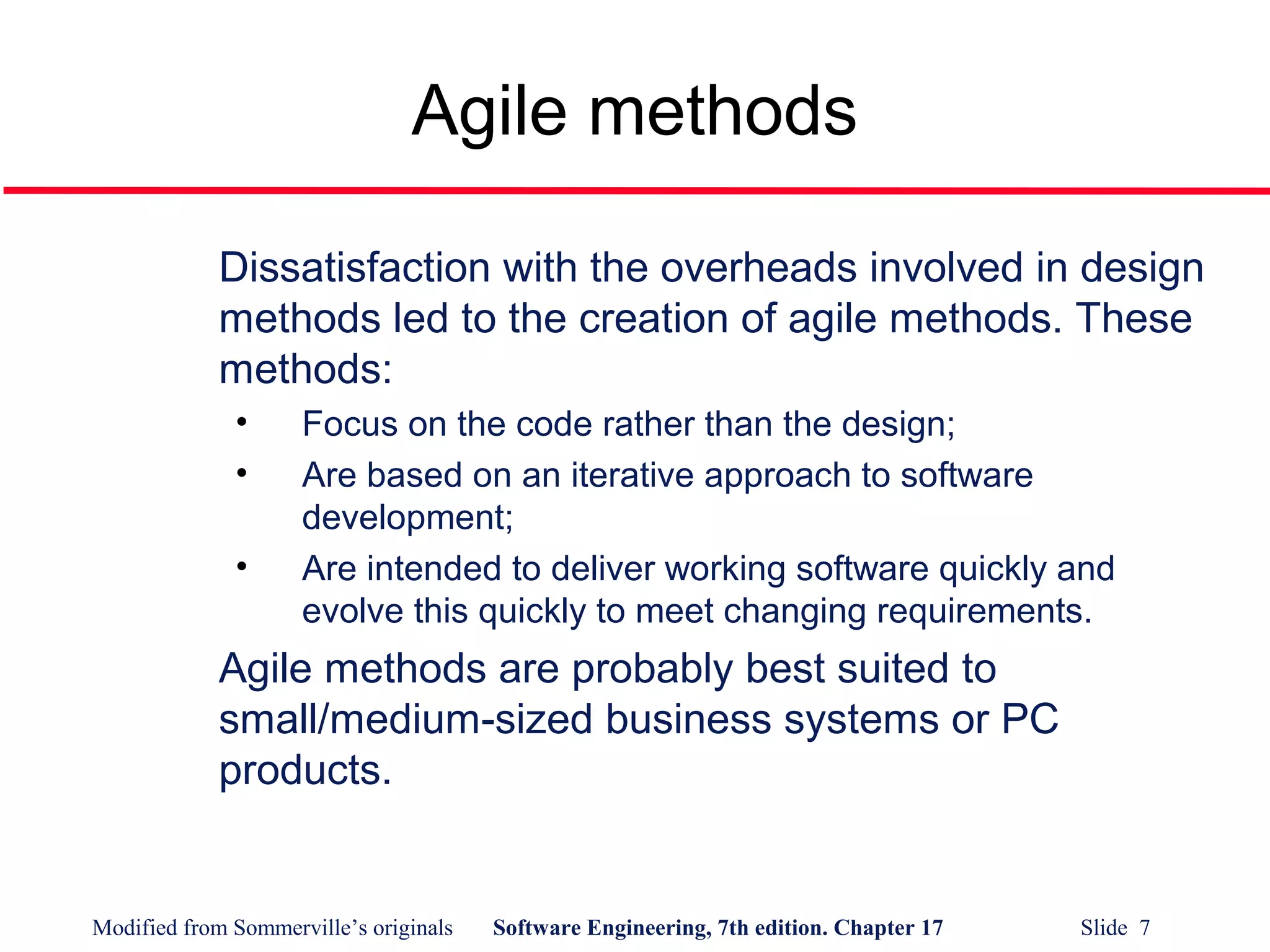 Modified from Sommerville’s originals Software Engineering, 7th edition. Chapter 17 Slide 7
Agile methods
Dissatisfaction with the overheads involved in design
methods led to the creation of agile methods. These
methods:
• Focus on the code rather than the design;
• Are based on an iterative approach to software
development;
• Are intended to deliver working software quickly and
evolve this quickly to meet changing requirements.
Agile methods are probably best suited to
small/medium-sized business systems or PC
products.
 
