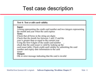 Modified from Sommerville’s originals Software Engineering, 7th edition. Chapter 17 Slide 11
Test case description
Test 4: Test cr edit card validity
Input:
Astring representing the credit card number and two integers representing
the month and year when the card expires
Tests:
Check that all bytes in the string are digits
Check that the month lies between 1 and 12 and the
year is greater than or equal to the current year .
Using the first 4 digits of the credit card number ,
check that the card issuer is valid by looking up the
card issuer table. Check credit card validity by submitting the card
number and expiry date information to the card
issuer
Output:
OK or error message indicating that the card is invalid
 