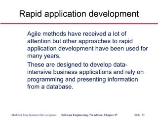 Modified from Sommerville’s originals Software Engineering, 7th edition. Chapter 17 Slide 15
Rapid application development
Agile methods have received a lot of
attention but other approaches to rapid
application development have been used for
many years.
These are designed to develop data-
intensive business applications and rely on
programming and presenting information
from a database.
 