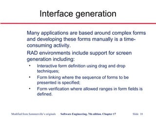 Modified from Sommerville’s originals Software Engineering, 7th edition. Chapter 17 Slide 18
Interface generation
Many applications are based around complex forms
and developing these forms manually is a time-
consuming activity.
RAD environments include support for screen
generation including:
• Interactive form definition using drag and drop
techniques;
• Form linking where the sequence of forms to be
presented is specified;
• Form verification where allowed ranges in form fields is
defined.
 