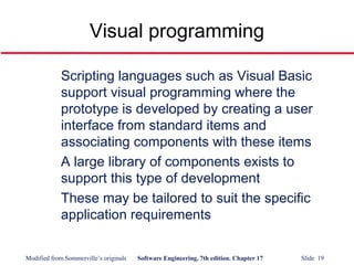 Modified from Sommerville’s originals Software Engineering, 7th edition. Chapter 17 Slide 19
Visual programming
Scripting languages such as Visual Basic
support visual programming where the
prototype is developed by creating a user
interface from standard items and
associating components with these items
A large library of components exists to
support this type of development
These may be tailored to suit the specific
application requirements
 