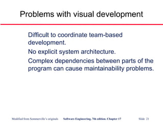 Modified from Sommerville’s originals Software Engineering, 7th edition. Chapter 17 Slide 21
Problems with visual development
Difficult to coordinate team-based
development.
No explicit system architecture.
Complex dependencies between parts of the
program can cause maintainability problems.
 