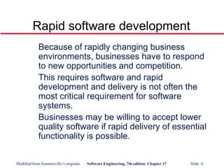 Modified from Sommerville’s originals Software Engineering, 7th edition. Chapter 17 Slide 4
Rapid software development
Because of rapidly changing business
environments, businesses have to respond
to new opportunities and competition.
This requires software and rapid
development and delivery is not often the
most critical requirement for software
systems.
Businesses may be willing to accept lower
quality software if rapid delivery of essential
functionality is possible.
 
