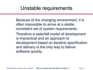Modified from Sommerville’s originals Software Engineering, 7th edition. Chapter 17 Slide 5
Unstable requirements
Because of the changing environment, it is
often impossible to arrive at a stable,
consistent set of system requirements.
Therefore a waterfall model of development
is impractical and an approach to
development based on iterative specification
and delivery is the only way to deliver
software quickly.
 