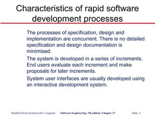 Modified from Sommerville’s originals Software Engineering, 7th edition. Chapter 17 Slide 6
Characteristics of rapid software
development processes
The processes of specification, design and
implementation are concurrent. There is no detailed
specification and design documentation is
minimised.
The system is developed in a series of increments.
End users evaluate each increment and make
proposals for later increments.
System user interfaces are usually developed using
an interactive development system.
 