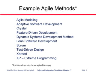 Modified from Sommerville’s originals Software Engineering, 7th edition. Chapter 17 Slide 9
Example Agile Methods*
Agile Modeling
Adaptive Software Development
Crystal
Feature Driven Development
Dynamic Systems Development Method
Lean Software Development
Scrum
Test-Driven Design
Xbreed
XP – Extreme Programming
*List taken from http://www.agilealliance.org
 