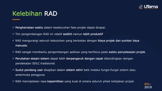 Kelebihan RAD
 Penghematan waktu dalam keseluruhan fase projek dapat dicapai.
 Tim pengembangan RAD ini relatif sedikit namun lebih produktif
 RAD mengurangi seluruh kebutuhan yang berkaitan dengan biaya projek dan sumber daya
manusia.
 RAD sangat membantu pengembangan aplikasi yang berfokus pada waktu penyelesaian projek.
 Perubahan desain sistem dapat lebih berpengaruh dengan cepat dibandingkan dengan
pendekatan SDLC tradisional.
 Sudut pandang user disajikan dalam sistem akhir baik melalui fungsi-fungsi sistem atau
antarmuka pengguna.
 RAD menciptakan rasa kepemilikan yang kuat di antara seluruh pihak kebijakan projek
RPL-
2019
 