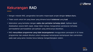 Kekurangan RAD
 Dengan metode RAD, penganalisis berusaha mepercepat projek dengan terburu-buru.
 Tidak cocok untuk tim yang besar yang dimana butuh kolaborasi yang kuat
 Kelemahan yang berkaitan dengan waktu dan perhatian terhadap detail. Aplikasi dapat
diselesaikan secara lebih cepat, tetapi tidak mampu mengarahkan penekanan terhadap
permasalahan-permasalahan perusahaan yang seharusnya diarahkan.
 RAD menyulitkan programmer yang tidak berpengalaman menggunakan perangkat ini di mana
programmer dan analyst dituntut untuk menguasai kemampuan-kemampuan baru sementara
pada saat yang sama mereka harus bekerja mengembangkan sistem.
RPL-
2019
 