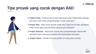 Tipe proyek yang cocok dengan RAD
RPL-
2019
 Project Scope : Terfokus dan tujuan bisnisnya sudah didefinisikan dengan
baik dan cocok untuk pengembangan proyek yang kecil
 Project Data : Data untuk proyek sudah ada (sepenuhnya atau sebagian).
Tidak untuk data yang kompleks karena perlu dianalisis
 Project Decisions : Keputusan proyek atau pengembangan dibuat oleh
sejumlah kecil orang yang tersedia dan ditempatkan bersama
 Project Teams : Jumlah tim yang sedikit (6 orang atau kurang)
 