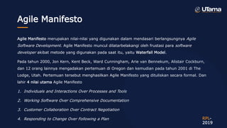 Agile Manifesto
Agile Manifesto merupakan nilai-nilai yang digunakan dalam mendasari berlangsungnya Agile
Software Development. Agile Manifesto muncul dilatarbelakangi oleh frustasi para software
developer akibat metode yang digunakan pada saat itu, yaitu Waterfall Model.
Pada tahun 2000, Jon Kern, Kent Beck, Ward Cunningham, Arie van Bennekum, Alistair Cockburn,
dan 12 orang lainnya mengadakan pertemuan di Oregon dan kemudian pada tahun 2001 di The
Lodge, Utah. Pertemuan tersebut menghasilkan Agile Manifesto yang dituliskan secara formal. Dan
lahir 4 nilai utama Agile Manifesto
1. Individuals and Interactions Over Processes and Tools
2. Working Software Over Comprehensive Documentation
3. Customer Collaboration Over Contract Negotiation
4. Responding to Change Over Following a Plan RPL-
2019
 