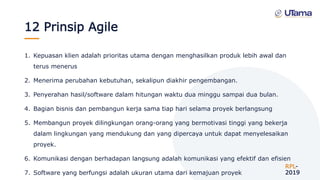 12 Prinsip Agile
1. Kepuasan klien adalah prioritas utama dengan menghasilkan produk lebih awal dan
terus menerus
2. Menerima perubahan kebutuhan, sekalipun diakhir pengembangan.
3. Penyerahan hasil/software dalam hitungan waktu dua minggu sampai dua bulan.
4. Bagian bisnis dan pembangun kerja sama tiap hari selama proyek berlangsung
5. Membangun proyek dilingkungan orang-orang yang bermotivasi tinggi yang bekerja
dalam lingkungan yang mendukung dan yang dipercaya untuk dapat menyelesaikan
proyek.
6. Komunikasi dengan berhadapan langsung adalah komunikasi yang efektif dan efisien
7. Software yang berfungsi adalah ukuran utama dari kemajuan proyek
RPL-
2019
 
