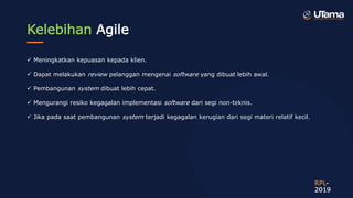 Kelebihan Agile
 Meningkatkan kepuasan kepada klien.
 Dapat melakukan review pelanggan mengenai software yang dibuat lebih awal.
 Pembangunan system dibuat lebih cepat.
 Mengurangi resiko kegagalan implementasi software dari segi non-teknis.
 Jika pada saat pembangunan system terjadi kegagalan kerugian dari segi materi relatif kecil.
RPL-
2019
 