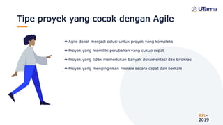 Tipe proyek yang cocok dengan Agile
RPL-
2019
 Agile dapat menjadi solusi untuk proyek yang kompleks
 Proyek yang memiliki perubahan yang cukup cepat
 Proyek yang tidak memerlukan banyak dokumentasi dan birokrasi
 Proyek yang menginginkan release secara cepat dan berkala
 
