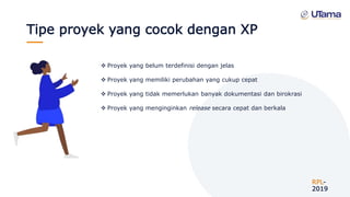 Tipe proyek yang cocok dengan XP
RPL-
2019
 Proyek yang belum terdefinisi dengan jelas
 Proyek yang memiliki perubahan yang cukup cepat
 Proyek yang tidak memerlukan banyak dokumentasi dan birokrasi
 Proyek yang menginginkan release secara cepat dan berkala
 