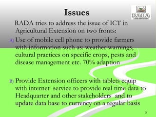 3
IssuesIssues
RADA tries to address the issue of ICT in
Agricultural Extension on two fronts:
A) Use of mobile cell phone to provide farmers
with information such as: weather warnings,
cultural practices on specific crops, pests and
disease management etc. 70% adaption
B) Provide Extension officers with tablets equip
with internet service to provide real time data to
Headquarter and other stakeholders and toand to
update data base to currency on a regular basisupdate data base to currency on a regular basis
 