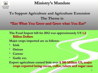 4
Ministry’s MandateMinistry’s Mandate
To Support Agriculture and Agriculture ExtensionTo Support Agriculture and Agriculture Extension
The Theme isThe Theme is::
““Eat What You Grow and Grow what You Eat”Eat What You Grow and Grow what You Eat”
The Food Import bill for 2012 was approximately USThe Food Import bill for 2012 was approximately US 1.21.2
Billion DollarsBillion Dollars
Major crops imported are as follows:Major crops imported are as follows:
 IrishIrish
 OnionsOnions
 CarrotsCarrots
 Garlic etc.Garlic etc.
Export agriculture earned little overExport agriculture earned little over $ 300 Million US, major$ 300 Million US, major
crops exported being cocoa, coffee, tubers and sugar canecrops exported being cocoa, coffee, tubers and sugar cane
 
