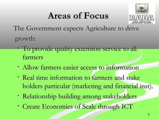 Areas of FocusAreas of Focus
The Government expects Agriculture to driveThe Government expects Agriculture to drive
growth:growth:
• To provide quality extension service to allTo provide quality extension service to all
farmersfarmers
• Allow farmers easier access to informationAllow farmers easier access to information
• Real time information to farmers and stakeReal time information to farmers and stake
holders particular (marketing and financial inst).holders particular (marketing and financial inst).
• Relationship building among stakeholdersRelationship building among stakeholders
• Create Economies of Scale through ICTCreate Economies of Scale through ICT
5
 