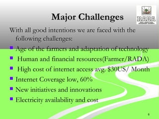 Major ChallengesMajor Challenges
With all good intentions we are faced with theWith all good intentions we are faced with the
following challenges:following challenges:
 Age of the farmers and adaptation of technology
 Human and financial resources(Farmer/RADA)
 High cost of internet access avg. $30US/ Month 
 Internet Coverage low, 60%
 New initiatives and innovations
 Electricity availability and cost
6
 