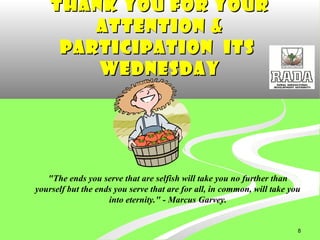 8
Thank you for yourThank you for your
attention &attention &
participation Itsparticipation Its
WednesdayWednesday
"The ends you serve that are selfish will take you no further than
yourself but the ends you serve that are for all, in common, will take you
into eternity." - Marcus Garvey.
 
