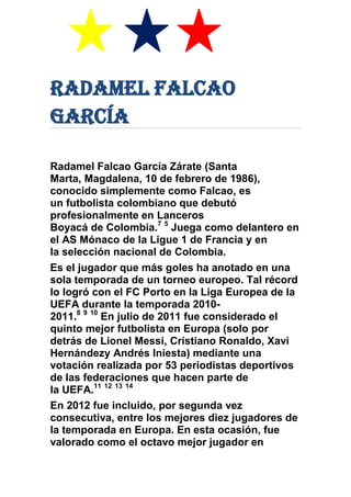 Radamel Falcao
García
Radamel Falcao García Zárate (Santa
Marta, Magdalena, 10 de febrero de 1986),
conocido simplemente como Falcao, es
un futbolista colombiano que debutó
profesionalmente en Lanceros
Boyacá de Colombia.7 5
Juega como delantero en
el AS Mónaco de la Ligue 1 de Francia y en
la selección nacional de Colombia.
Es el jugador que más goles ha anotado en una
sola temporada de un torneo europeo. Tal récord
lo logró con el FC Porto en la Liga Europea de la
UEFA durante la temporada 2010-
2011.8 9 10
En julio de 2011 fue considerado el
quinto mejor futbolista en Europa (solo por
detrás de Lionel Messi, Cristiano Ronaldo, Xavi
Hernándezy Andrés Iniesta) mediante una
votación realizada por 53 periodistas deportivos
de las federaciones que hacen parte de
la UEFA.11 12 13 14
En 2012 fue incluido, por segunda vez
consecutiva, entre los mejores diez jugadores de
la temporada en Europa. En esta ocasión, fue
valorado como el octavo mejor jugador en
 