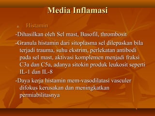 Media Inflamasi
a.   Histamin
-Dihasilkan oleh Sel mast, Basofil, thrombosit
-Granula histamin dari sitoplasma sel dilepaskan bila
  terjadi trauma, suhu ekstrim, perlekatan antibodi
  pada sel mast, aktivasi komplemen menjadi fraksi
  C3a dan C5a, adanya sitokin produk leukosit seperti
  IL-1 dan IL-8
-Daya kerja histamin mem-vasodilatasi vasculer
  difokus kerusakan dan meningkatkan
  permiabilitasnya
 