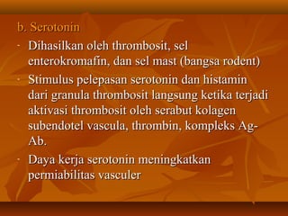 b. Serotonin
- Dihasilkan oleh thrombosit, sel

  enterokromafin, dan sel mast (bangsa rodent)
- Stimulus pelepasan serotonin dan histamin

  dari granula thrombosit langsung ketika terjadi
  aktivasi thrombosit oleh serabut kolagen
  subendotel vascula, thrombin, kompleks Ag-
  Ab.
- Daya kerja serotonin meningkatkan

  permiabilitas vasculer
 