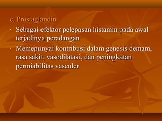 c. Prostaglandin
- Sebagai efektor pelepasan histamin pada awal

   terjadinya peradangan
- Memepunyai kontribusi dalam genesis demam,

   rasa sakit, vasodilatasi, dan peningkatan
   permiabilitas vasculer
 