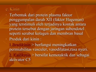 e. Kinin
- Terbentuk dari protein plasma faktor

   penggumpalan darah XII (faktor Hageman)
   yang terstimuli oleh terjadinya kontak antara
   protein tersebut dengan jaringan subendotel
   seperti serabut kolagen dan membran basal
- Produk dari kinin :

  1.Bradikinin > berfungsi meningkatkan
   permiabilitas vasculer, vasodilatasi,rasa nyeri.
  2. Kallikrein > bersifat kemotaktik dan sebagai
   aktivator C5
 
