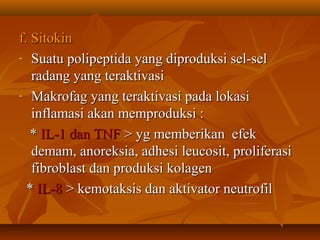 f. Sitokin
- Suatu polipeptida yang diproduksi sel-sel

   radang yang teraktivasi
- Makrofag yang teraktivasi pada lokasi

   inflamasi akan memproduksi :
   * IL-1 dan TNF > yg memberikan efek
   demam, anoreksia, adhesi leucosit, proliferasi
   fibroblast dan produksi kolagen
  * IL-8 > kemotaksis dan aktivator neutrofil
 