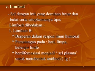 e. Limfosit
    - Sel dengan inti yang dominan besar dan
      bulat serta sitoplasmanya tipis
-    Limfosit dibedakan :
     1. Limfosit B
       * Berperan dalam respon imun humoral
       * Pematangan pada : hati, limpa,
         kelenjar limfe
       * berdiferensiasi menjadi ‘ sel plasma’
         untuk membentuk antibodi ( Ig )
 