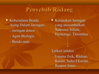 Penyebab Radang
   Keberadaan Benda           Kerusakan Jaringan
    Asing Dalam Jaringan:       yang menimbulkan
    - Jaringan donor            Nekrosa; Infark;
    - Agen Biologis             Hemoragi; Thrombus
    - Benda mati

                            Terkait infeksi :
                             Trauma fisik, Radiasi,
                              Racun, Suhu Ekstrim,
                              Respon Imun.
 