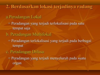 2. Berdasarkan lokasi terjadinya radang

a.Peradangan Lokal
 = Peradangan yang terjadi terlokalisasi pada satu
    tempat saja
b. Peradangan Multifokal
 = Peradangan terlokalisasi yang terjadi pada berbagai
    tempat
c. Peradangan Difusa
 = Peradangan yang terjadi menyeluruh pada suatu
    organ
 