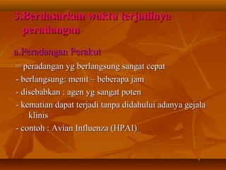 3.Berdasarkan waktu terjadinya
  peradangan
a.Peradangan Perakut
= peradangan yg berlangsung sangat cepat
- berlangsung: menit – beberapa jam
- disebabkan : agen yg sangat poten
- kematian dapat terjadi tanpa didahului adanya gejala
    klinis
- contoh : Avian Influenza (HPAI)
 