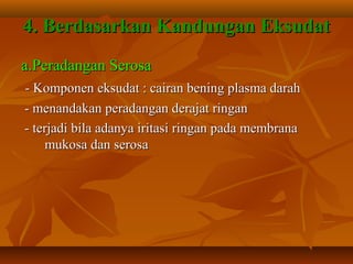 4. Berdasarkan Kandungan Eksudat
a.Peradangan Serosa
- Komponen eksudat : cairan bening plasma darah
- menandakan peradangan derajat ringan
- terjadi bila adanya iritasi ringan pada membrana
    mukosa dan serosa
 